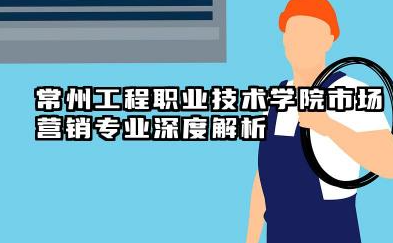 常州工程职业技术学院市场营销专业怎么样 常州工程职业技术学院市场营销专业深度解析