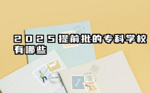 2025提前批的专科学校有哪些 特殊类型志愿填报指南