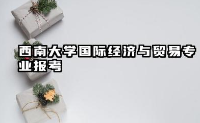 西南大学国际经济与贸易专业报考深度解析 西南民族大学国际经济与贸易专业怎么样