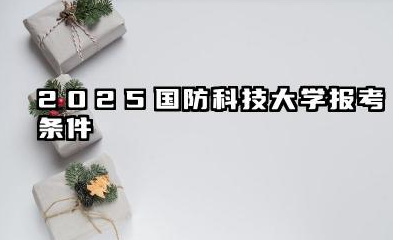 2025国防科技大学报考条件 条件解读与备考建议