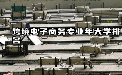 跨境电子商务专业2024年大学排名 跨境电商专业择校指南