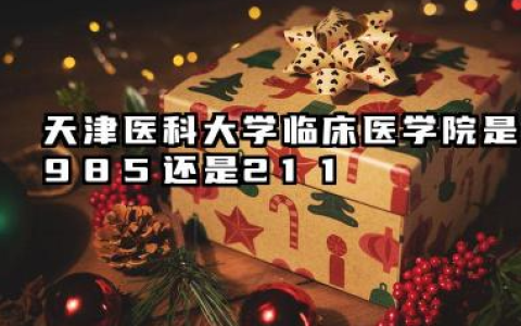 天津医科大学临床医学院是985还是211 含金量深度解析