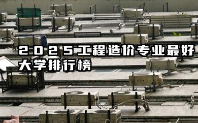 2025工程造价专业最好大学排行榜 实力院校深度解析及择校指南