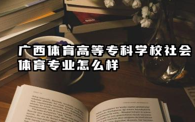 广西体育高等专科学校社会体育专业怎么样 广西体育高等专科学校深度解析及报考指南