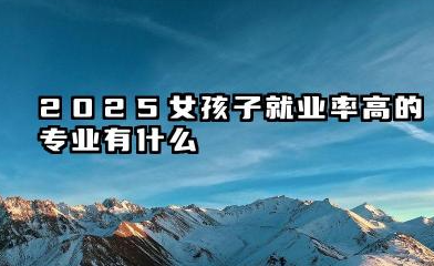 2025女孩子就业率高的专业有什么 2025年女生就业前景广阔的专业分析