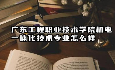 广东工程职业技术学院机电一体化技术专业怎么样 广东工程职业技术学院报考指南