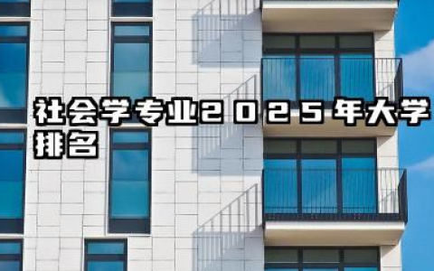 社会学专业2025年大学排名 社会学专业院校深度解析与选择建议