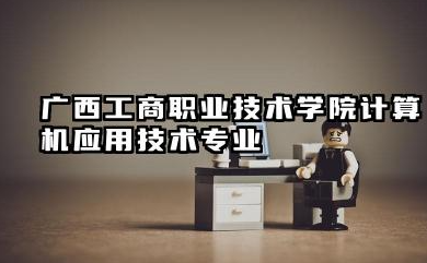 广西工商职业技术学院计算机应用技术专业怎么样 广西工商职业技术学院计算机应用技术专业概览