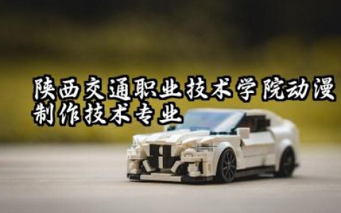 陕西交通职业技术学院动漫制作技术专业怎么样 陕西交通职业技术学院动漫制作技术专业深度解析