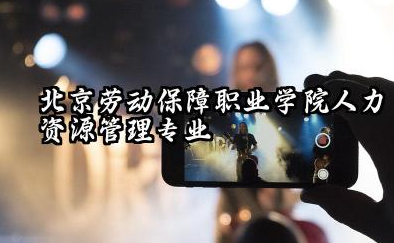 北京劳动保障职业学院人力资源管理专业怎么样 北京劳动保障职业学院的实力与机遇