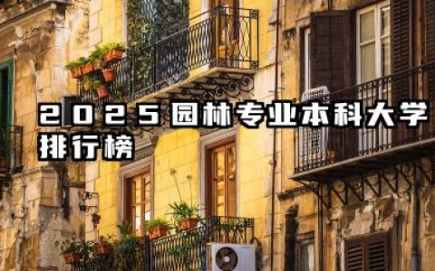 2025园林专业本科大学排行榜 2025年园林专业大学选择指南