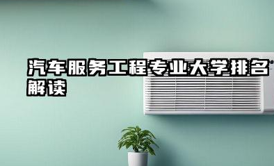 汽车服务工程专业大学排名解读 如何选择合适的大学和专业