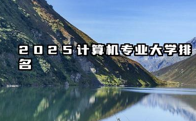 2025计算机专业大学排名 2025年计算机专业院校实力分析
