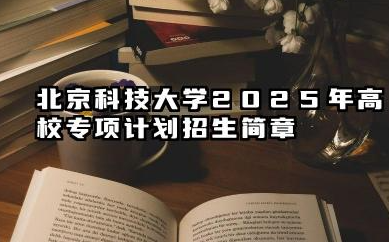 北京科技大学2025年高校专项计划招生简章 招生规模与专业有哪些