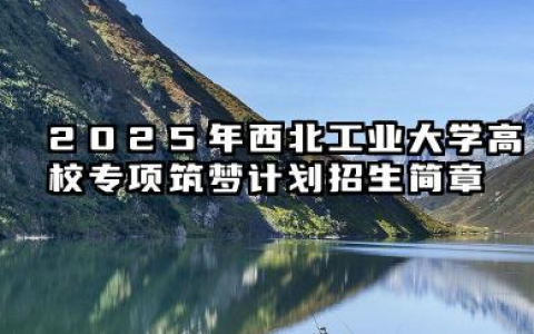2025年西北工业大学高校专项“筑梦计划”招生简章