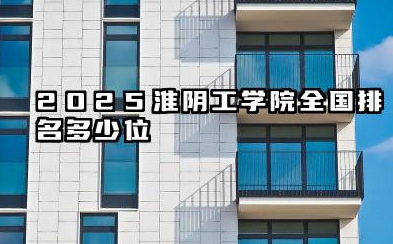 2025淮阴工学院全国排名多少位 淮阴工学院未来发展潜力分析