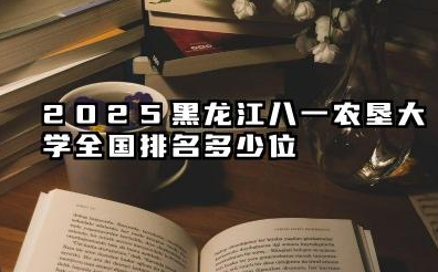 2025黑龙江八一农垦大学全国排名多少位 黑龙江八一农垦大学2025年全国排名展望