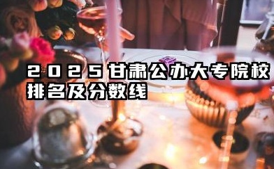 2025甘肃公办大专院校排名及分数线 甘肃省公办高职(专科)院校报考指南