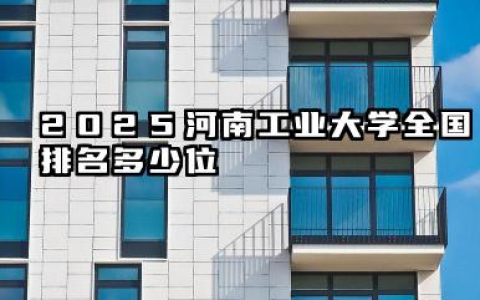 2025河南工业大学全国排名多少位 河南工业大学国内高校排名概况及2025年排名预测