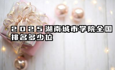 2025湖南城市学院全国排名多少位 湖南城市学院排名概况及未来展望