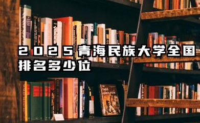 2025青海民族大学全国排名多少位 青海民族大学综合排名概况