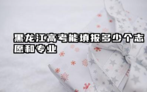 黑龙江高考能填报多少个志愿和专业 2025年黑龙江高考本科志愿能填报几个