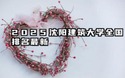2025沈阳建筑大学全国排名最新 沈阳建筑大学全国排行榜