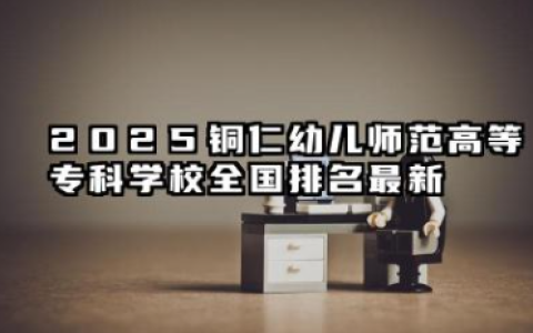 2025铜仁幼儿师范高等专科学校全国排名最新 铜仁幼儿师范高等专科学校全国专科院校排行榜
