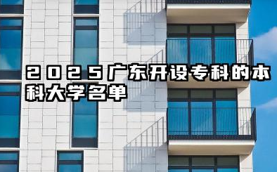 2025广东开设专科的本科大学名单 广东开设专科的本科大学名单盘点