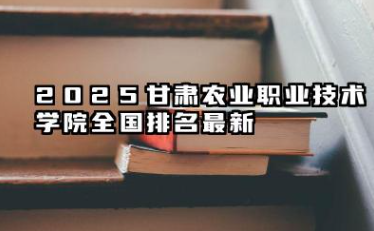 2025甘肃农业职业技术学院全国排名最新 2025甘肃农业职业技术学院全国专科院校排行榜