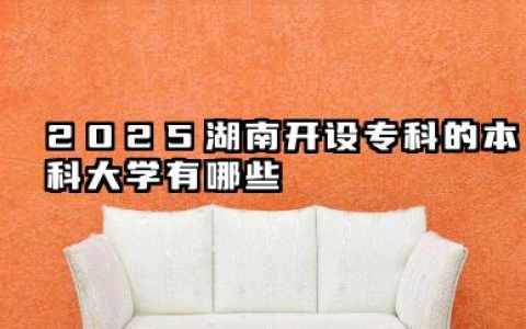 2025湖南开设专科的本科大学有哪些 2025湖南开设专科的本科大学名单盘点