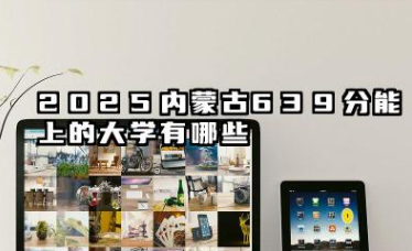 2025内蒙古639分能上的大学有哪些 报考院校名单有哪些