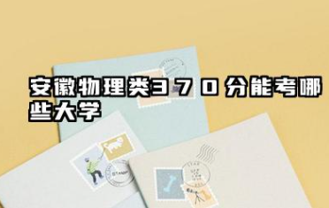 安徽物理类370分能考哪些大学 2025安徽物理类370分可以报的院校名单