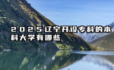2025辽宁开设专科的本科大学有哪些 辽宁2025本科大学开设了哪些专科专业