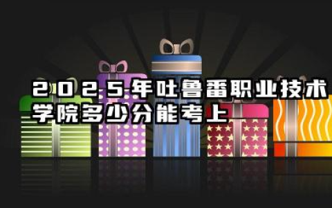 2025年吐鲁番职业技术学院多少分能考上 高考需要多少分能上吐鲁番职业技术学院