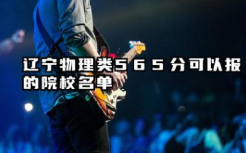 辽宁物理类565分能考哪些大学 2025辽宁物理类565分可以报的院校名单