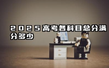 2025高考总分是多少分满分 2025年高考政策的稳定性