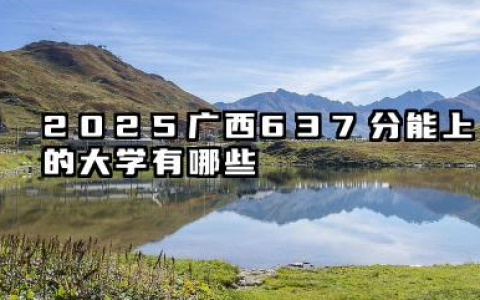 2025广西637分能上的大学有哪些 报考院校名单有哪些
