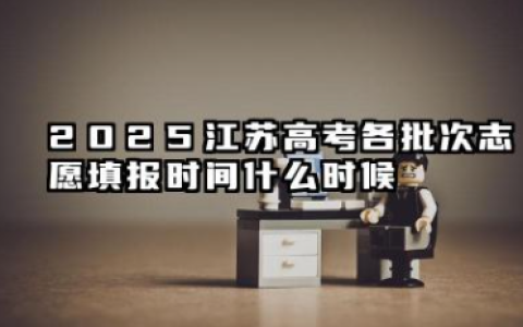 2025江苏高考各批次志愿填报时间什么时候 江苏2025高考各批次志愿填报时间几月几号