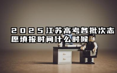 2025江苏高考各批次志愿填报时间什么时候 江苏2025高考各批次志愿填报时间几月几号