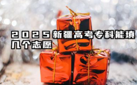 2025新疆高考能填几个志愿 2025新疆高考志愿填报建议