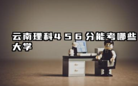 云南理科456分能考哪些大学 云南理科456分院校往年分数线整理