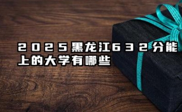 2025黑龙江632分能上的大学有哪些 报考院校名单有哪些
