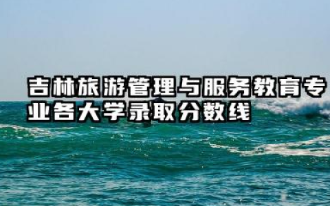 吉林旅游管理与服务教育专业各大学录取分数线 旅游管理与服务教育专业介绍