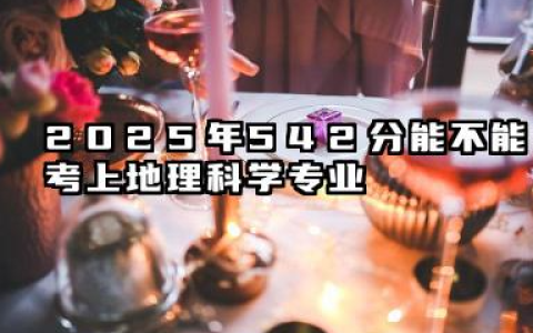 2025年542分能考地理科学专业吗 542分地理科学专业大学推荐