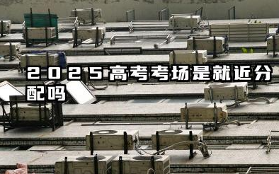 2025高考考场是就近分配吗 2025高考不在本校考试需要注意什么