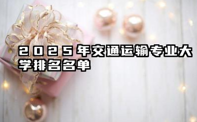 2025年交通运输专业大学排名 交通运输专业的就业方向有哪些