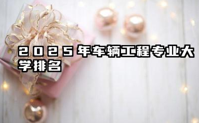 2025年车辆工程专业大学排名 车辆工程专业的就业方向有哪些