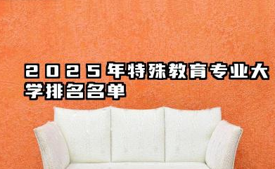 2025年特殊教育专业大学排名 特殊教育专业的就业方向有哪些