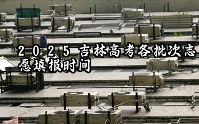 吉林2025年各批次志愿填报时间什么时候 2025吉林高考志愿填报注意事项